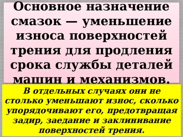  Основное назначение смазок — уменьшение износа поверхностей трения для продления срока службы деталей машин и механизмов.   В отдельных случаях они не столько уменьшают износ, сколько упорядочивают его, предотвращая задир, заедание и заклинивание поверхностей трения. 