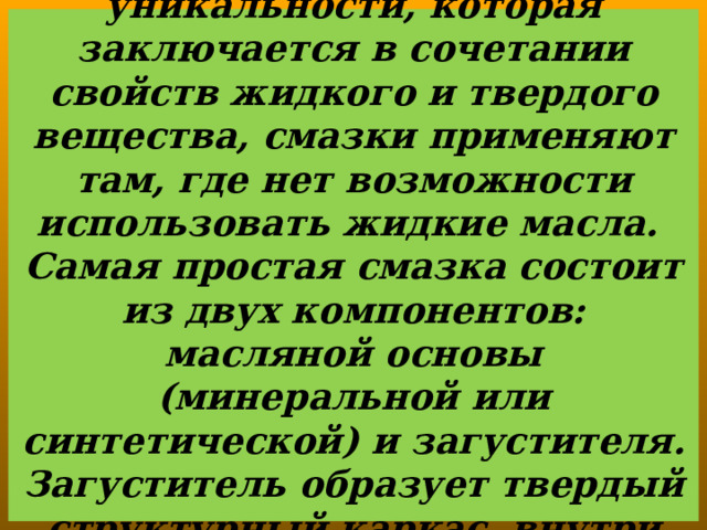  Благодаря своей уникальности, которая заключается в сочетании свойств жидкого и твердого вещества, смазки применяют там, где нет возможности использовать жидкие масла.  Самая простая смазка состоит из двух компонентов: масляной основы (минеральной или синтетической) и загустителя. Загуститель образует твердый структурный каркас, внутри которого находится масло . 