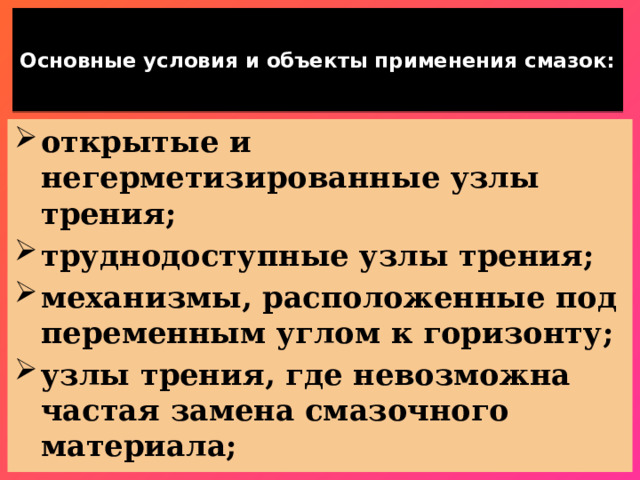  Основные условия и объекты применения смазок:   открытые и негерметизированные узлы трения; труднодоступные узлы трения; механизмы, расположенные под переменным углом к горизонту; узлы трения, где невозможна частая замена смазочного материала; 