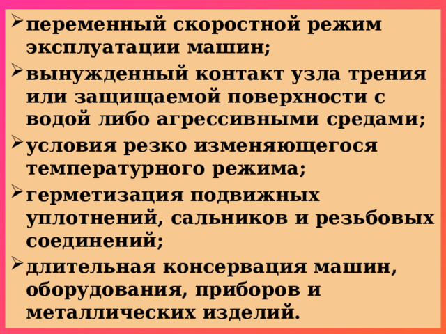 переменный скоростной режим эксплуатации машин; вынужденный контакт узла трения или защищаемой поверхности с водой либо агрессивными средами; условия резко изменяющегося температурного режима; герметизация подвижных уплотнений, сальников и резьбовых соединений; длительная консервация машин, оборудования, приборов и металлических изделий.   