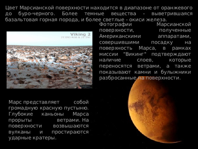 Цвет Марсианской поверхности находится в диапазоне от оранжевого до буро-черного. Более темные вещества - выветрившаяся базальтовая горная порода, и более светлые - окиси железа. Фотографии Марсианской поверхности, полученные Американскими аппаратами, совершившими посадку на поверхность Марса, в рамках миссии 