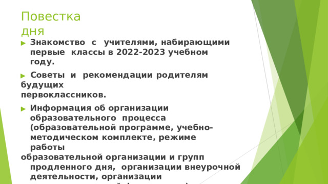 Повестка  дня ▶  Знакомство  с  учителями,  набирающими  первые  классы  в  2022-2023  учебном  году. ▶  Советы  и  рекомендации  родителям  будущих первоклассников. ▶  Информация  об  организации  образовательного  процесса (образовательной программе, учебно-  методическом  комплекте,  режиме  работы образовательной организации и групп продленного дня,  организации  внеурочной  деятельности,  организации питания,  о  школьной форме  и т.д.). 