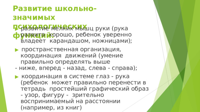 Развитие  школьно-значимых  психологических  функций: ▶  развитие  мелких  мышц  руки  (рука  развита  хорошо, ребенок  уверенно  владеет  карандашом,  ножницами); ▶ пространственная организация, координация  движений  (умение  правильно определять  выше -  ниже,  вперед  -  назад,  слева  -  справа); ▶ координация в системе глаз - рука (ребенок может  правильно  перенести  в тетрадь  простейший графический образ - узор, фигуру -  зрительно  воспринимаемый  на  расстоянии  (например,  из книг) 
