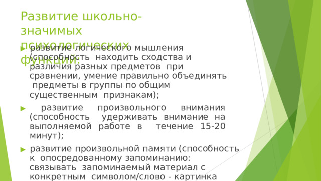 Развитие школьно-значимых  психологических  функций: ▶ развитие логического мышления (способность  находить сходства и различия разных предметов  при сравнении, умение правильно объединять  предметы в группы по общим существенным  признакам); ▶  развитие  произвольного  внимания  (способность  удерживать внимание на выполняемой работе в  течение  15-20  минут); ▶ развитие произвольной памяти (способность к  опосредованному запоминанию: связывать  запоминаемый материал с конкретным  символом/слово -  картинка либо  слово-ситуация/). 
