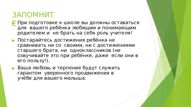 ЗАПОМНИТЕ: ▶  При  подготовке к школе вы  должны  оставаться  для  вашего ребёнка  любящим и  понимающим  родителем и  не  брать  на  себя  роль учителя! ▶  Постарайтесь  достижения ребёнка  не  сравнивать  ни  со  своими,  ни с  достижениями  старшего  брата,  ни  одноклассников  (не  озвучивайте  это  при  ребёнке,  даже  если  они в его  пользу!). ▶  Ваша любовь  и терпение  будут  служить  гарантом  уверенного продвижения  в  учёбе для  вашего  малыша. 