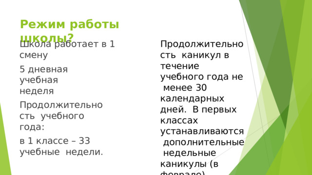 Режим  работы  школы? Школа работает  в  1  смену 5 дневная учебная  неделя Продолж и тель н ость учебного  года: в 1 классе – 33 учебные  недели. Продолжительность каникул в течение  учебного  года не  менее  30  календарных  дней. В первых классах  устанавливаются  дополнительные  недельные  каникулы  (в  феврале). 