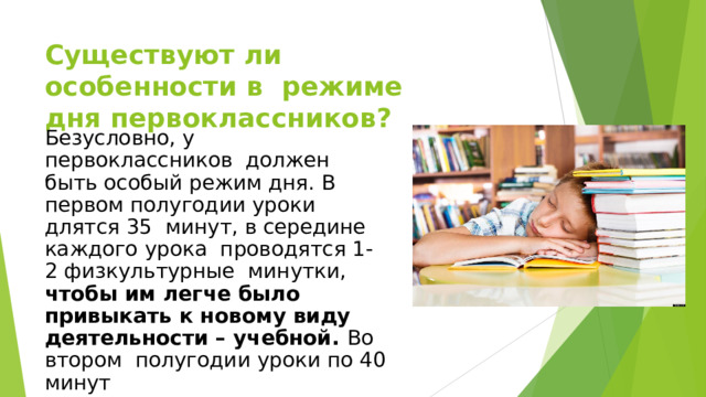 Существуют ли особенности в  режиме дня первоклассников? Безусловно, у первоклассников  должен  быть особый  режим  дня. В  первом полугодии уроки длятся 35  минут,  в  середине  каждого  урока проводятся 1-2 физкультурные  минутки,  чтобы  им легче  было привыкать  к  новому  виду  деятельности  –  учебной.  Во втором  полугодии  уроки  по 40  минут 