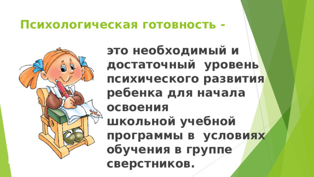 Психологическая  готовность  - это  необходимый  и  достаточный  уровень психического развития  ребенка  для  начала  освоения школьной учебной программы в  условиях  обучения в  группе  сверстников. 