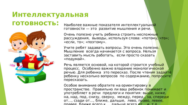 Интеллектуальная  готовность: Наиболее  важные  показателя  интеллектуальной  готовности  — это  развитие  мышления  и  речи. Очень полезно учить ребенка строить несложные рассуждения,  выводы,  используя  слова:  «потому,  что»;  «если, то»;  «поэтому». Учите ребят задавать вопросы. Это очень полезно. Мышление  всегда начинается с вопроса. Нельзя заставить мысль работать,  если  просто  сказать  «подумай». Речь является основой, на которой строится учебный процесс.  Особенно важно владение монологической речью. Для ребенка  это пересказ. После чтения задайте ребенку несколько вопросов  по  содержанию,  попросите  пересказать. Особое внимание обратите на ориентировку в пространстве. Правильно ли ваш ребенок понимает и употребляет в речи  предлоги и понятия: выше, ниже, на, над, под, снизу, сверху,  между, перед., за, спереди от…, сзади от…, ближе, дальше,  лево, право, левее, правее, ближе всего к…, дальше всего от… и  т.д. 