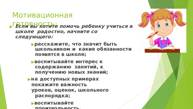 Мотивационная  готовность: ▶  Если  вы  хотите  помочь  ребенку  учиться  в  школе  радостно, начните со  следующего: ▶ расскажите, что значит быть школьником и  какие обязанности  появятся  в школе; ▶ воспитывайте  интерес  к  содержанию  занятий,  к  получению  новых  знаний; ▶ на  доступных  примерах покажите  важность уроков,  оценок,  школьного  распорядка; ▶ воспитывайте  произвольность,  управляемость  поведения; ▶ никогда  не говорите  о том, что  в школе  неинтересно,  что это  напрасная трата времени  и  сил. 