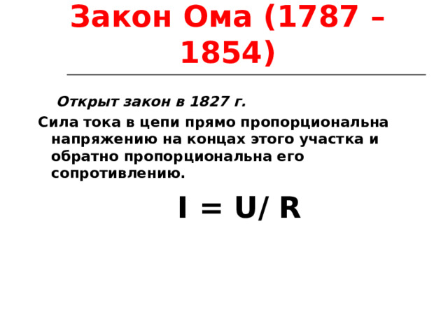 Закон Ома (1787 – 1854)  Открыт закон в 1827 г. Сила тока в цепи прямо пропорциональна напряжению на концах этого участка и обратно пропорциональна его сопротивлению.   I = U / R   