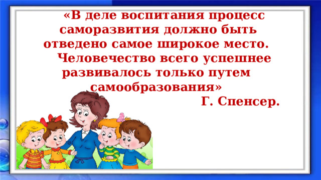 «В деле воспитания процесс саморазвития должно быть отведено самое широкое место. Человечество всего успешнее развивалось только путем самообразования» Г. Спенсер. 