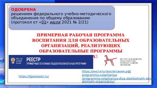 ОДОБРЕНА решением федерального учебно-методического объединения по общему образованию (протокол от « 01 » июля 2021 № 2/21) ПРИМЕРНАЯ РАБОЧАЯ ПРОГРАММА ВОСПИТАНИЯ ДЛЯ ОБРАЗОВАТЕЛЬНЫХ ОРГАНИЗАЦИЙ, РЕАЛИЗУЮЩИХ ОБРАЗОВАТЕЛЬНЫЕ ПРОГРАММЫ ДОШКОЛЬНОГО ОБРАЗОВАНИЯ https:// институтвоспитания.рф / programmy-vospitaniya /programma-vospitaniya-dlya-doshkolnykh-obrazovatelnykh-organizatsiy/ https://fgosreestr.ru/ 