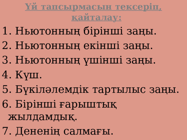 Үй тапсырмасын тексеріп, қайталау: 1. Ньютонның бірінші заңы. 2. Ньютонның екінші заңы. 3. Ньютонның үшінші заңы. 4. Күш. 5. Бүкіләлемдік тартылыс заңы. 6. Бірінші ғарыштық жылдамдық. 7. Дененің салмағы. 