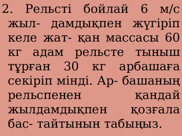 2. Рельсті бойлай 6 м/с жыл- дамдықпен жүгіріп келе жат- қан массасы 60 кг адам рельсте тыныш тұрған 30 кг арбашаға секіріп мінді. Ар- башаның рельспенен қандай жылдамдықпен қозғала бас- тайтынын табыңыз. 