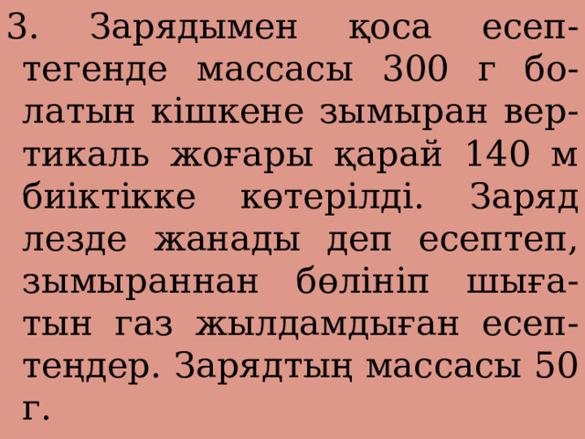 3. Зарядымен қоса есеп- тегенде массасы 300 г бо- латын кішкене зымыран вер- тикаль жоғары қарай 140 м биіктікке көтерілді. Заряд лезде жанады деп есептеп, зымыраннан бөлініп шыға- тын газ жылдамдыған есеп- теңдер. Зарядтың массасы 50 г. 