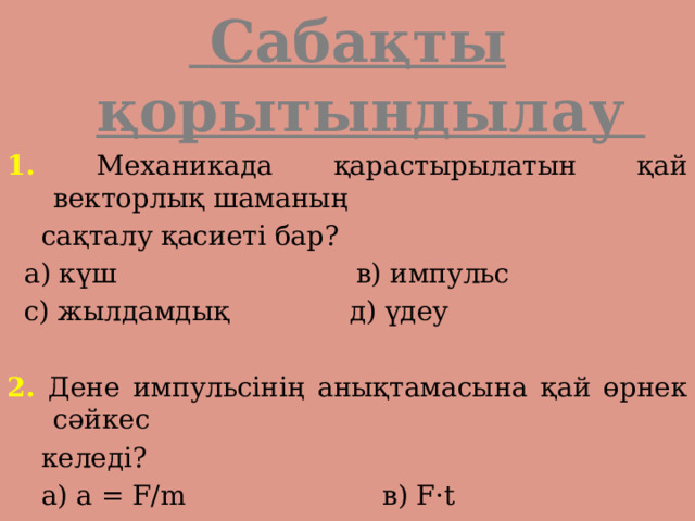  Сабақты қорытындылау 1. Механикада қарастырылатын қай векторлық шаманың  сақталу қасиеті бар?  а) күш в) импульс  с) жылдамдық д) үдеу 2. Дене импульсінің анықтамасына қай өрнек сәйкес  келеді?  а) а = F/m в) F·t  с) p = m·V д) mV 2 /2 