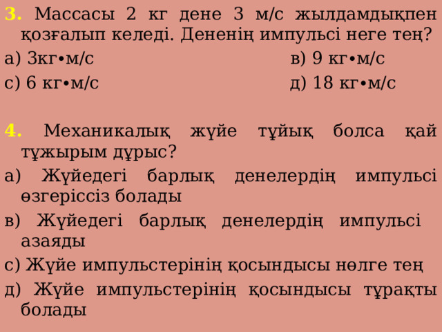 3. Массасы 2 кг дене 3 м/с жылдамдықпен қозғалып келеді. Дененің импульсі неге тең? а) 3кг∙м/с в) 9 кг∙м/с с) 6 кг∙м/с д) 18 кг∙м/с 4. Механикалық жүйе тұйық болса қай тұжырым дұрыс? а) Жүйедегі барлық денелердің импульсі өзгеріссіз болады в) Жүйедегі барлық денелердің импульсі азаяды с) Жүйе импульстерінің қосындысы нөлге тең д) Жүйе импульстерінің қосындысы тұрақты болады 