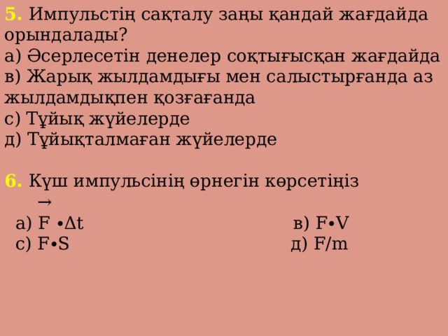 5. Импульстің сақталу заңы қандай жағдайда орындалады? а) Әсерлесетін денелер соқтығысқан жағдайда в) Жарық жылдамдығы мен салыстырғанда аз жылдамдықпен қозғағанда с) Тұйық жүйелерде д) Тұйықталмаған жүйелерде 6. Күш импульсінің өрнегін көрсетіңіз →  а) F ∙Δt в) F∙V  с) F∙S д) F/m 