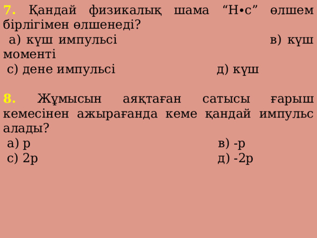 7. Қандай физикалық шама “Н∙с” өлшем бірлігімен өлшенеді?  а) күш импульсі в) күш моменті  с) дене импульсі д) күш 8. Жұмысын аяқтаған сатысы ғарыш кемесінен ажырағанда кеме қандай импульс алады?  а) p в) -p  с) 2p д) -2p 