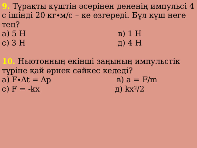 9. Тұрақты күштің әсерінен дененің импульсі 4 с ішінді 20 кг∙м/с – ке өзгереді. Бұл күш неге тең? а) 5 Н в) 1 Н с) 3 Н д) 4 Н 10. Ньютонның екінші заңының импульстік түріне қай өрнек сәйкес келеді? а) F∙Δt = Δp в) a = F/m с) F = -kx д) kx 2 /2 
