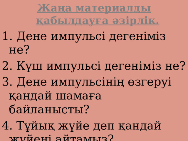 Жаңа материалды қабылдауға әзірлік. 1. Дене импульсі дегеніміз не? 2. Күш импульсі дегеніміз не? 3. Дене импульсінің өзгеруі қандай шамаға байланысты? 4. Тұйық жүйе деп қандай жүйені айтамыз? 5. Импульстің сақталу заңын тұжырымдаңдар. 