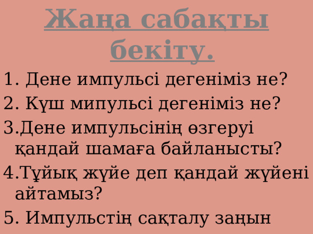 Жаңа сабақты бекіту. 1. Дене импульсі дегеніміз не? 2. Күш мипульсі дегеніміз не? 3.Дене импульсінің өзгеруі қандай шамаға байланысты? 4.Тұйық жүйе деп қандай жүйені айтамыз? 5. Импульстің сақталу заңын тұжырымдаңдар. 