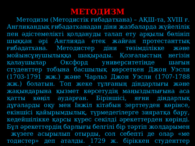 МЕТОДИЗМ  Методизм (Методистік ғибадатхана) – АҚШ-та, XVIII ғ. Англикандық ғибадатханадан діни жазбаларда жүйелілік пен әдістемелікті қолдануды талап ету арқылы бөлініп шыққан әрі Англияда етек жайған протестанттық ғибадатхана. Методистер діни төзімділікке және мойынсұнушылыққа шақырады. Қозғалыстың негізін қалаушылар Оксфорд университетінде шағын студенттер тобына басшылық көрсеткен Джон Уэсли (1703-1791 жж.) және Чарльз Джон Уэсли (1707-1788 жж.) болатын. Топ жеке тұлғаның діндарлығы және жақындарына қызмет көрсетудің маңыздылығына аса қатты көңіл аударған. Біріншісі, яғни діндарлық дұғаларды оқу мен Інжіл кітабын зерттеуден көрінсе, екіншісі қайырымдылық, түрмедегілерге зияратқа бару, кедейшілікке қарсы күрес секілді әрекеттерден көрінді. Бұл әрекеттердің барлығы белгілі бір тәртіп жолдарымен жүзеге асырылып отырды, сол себепті де олар «ме­тодистер» деп аталды. 1729 ж. біріккен студенттер өздерін «қасиеттілер клубы» деп атаса, ал оларды мазақ қылушылар «Інжілдік құрттар» деп арттарынан мысқылдайтын . 