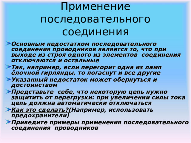 Применение последовательного соединения Основным недостатком последовательного соединения проводников является то, что при выходе из строя одного из элементов соединения отключаются и остальные Так, например, если перегорит одна из ламп ёлочной гирлянды, то погаснут и все другие Указанный недостаток может обернуться и достоинством Представьте себе, что некоторую цепь нужно защитить от перегрузки: при увеличении силы тока цепь должна автоматически отключаться Как это сделать ? ( Например, использовать предохранители) Приведите примеры применения последовательного соединения проводников  