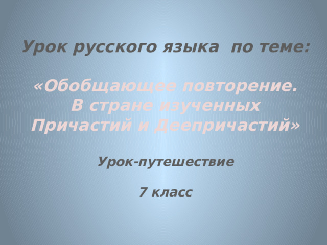  Урок русского языка по теме:   «Обобщающее повторение. В стране изученных Причастий и Деепричастий»  Урок-путешествие  7 класс 