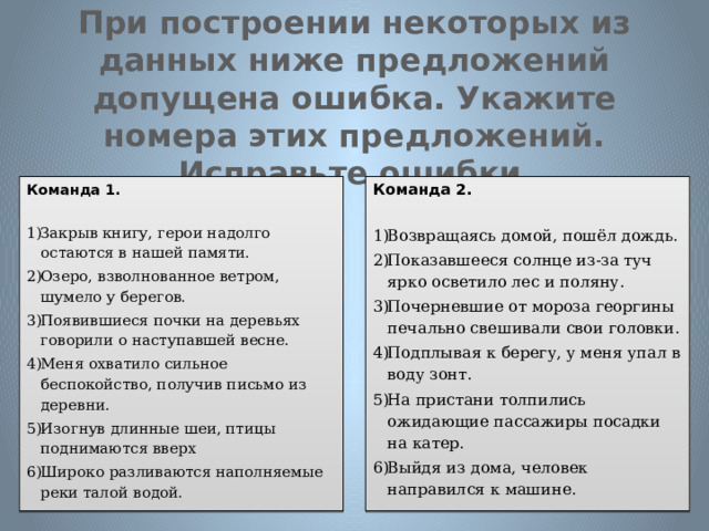 При построении некоторых из данных ниже предложений допущена ошибка. Укажите номера этих предложений. Исправьте ошибки . Команда 1. Команда 2.   Закрыв книгу, герои надолго остаются в нашей памяти. Озеро, взволнованное ветром, шумело у берегов. Появившиеся почки на деревьях говорили о наступавшей весне. Меня охватило сильное беспокойство, получив письмо из деревни. Изогнув длинные шеи, птицы поднимаются вверх Широко разливаются наполняемые реки талой водой. Возвращаясь домой, пошёл дождь. Показавшееся солнце из-за туч ярко осветило лес и поляну. Почерневшие от мороза георгины печально свешивали свои головки. Подплывая к берегу, у меня упал в воду зонт. На пристани толпились ожидающие пассажиры посадки на катер. Выйдя из дома, человек направился к машине. 