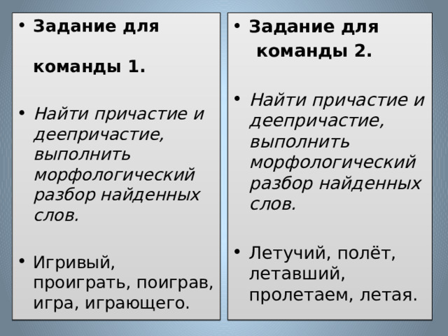Задание для Задание для команды 1.  команды 2. Найти причастие и деепричастие, выполнить морфологический разбор найденных слов.  Найти причастие и деепричастие, выполнить морфологический разбор найденных слов. Игривый, проиграть, поиграв, игра, играющего.   Летучий, полёт, летавший, пролетаем, летая. 