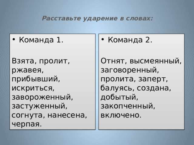  Расставьте ударение в словах:   Команда 1. Команда 2. Взята, пролит, ржавея, прибывший, искриться, завороженный, застуженный, согнута, нанесена, черпая. Отнят, высмеянный, заговоренный, пролита, заперт, балуясь, создана, добытый, закопченный, включено. 