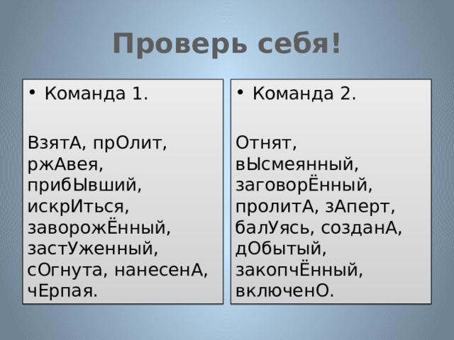 Проверь себя! Команда 1. Команда 2. ВзятА, прОлит, ржАвея, прибЫвший, искрИться, заворожЁнный, застУженный, сОгнута, нанесенА, чЕрпая. Отнят, вЫсмеянный, заговорЁнный, пролитА, зАперт, балУясь, созданА, дОбытый, закопчЁнный, включенО. 