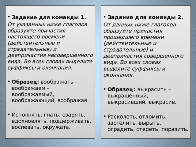   Задание для команды 1. Задание для команды 2. От указанных ниже глаголов образуйте причастия настоящего времени (действительные и страдательные) и деепричастия несовершенного вида. Во всех словах выделите суффиксы и окончания. От данных ниже глаголов образуйте причастия прошедшего времени (действительные и страдательные) и деепричастия совершенного вида. Во всех словах выделите суффиксы и окончания.   Образец: воображать – воображаем – воображаемый, воображающий, воображая. Образец: выкрасить – выкрашенный, выкрасивший, выкрасив. Исполнять, гнать, озарять, вдохновлять, поддерживать, воспевать, окружать. Расколоть, отломить, застелить, вырыть, оградить, стереть, поразить. 