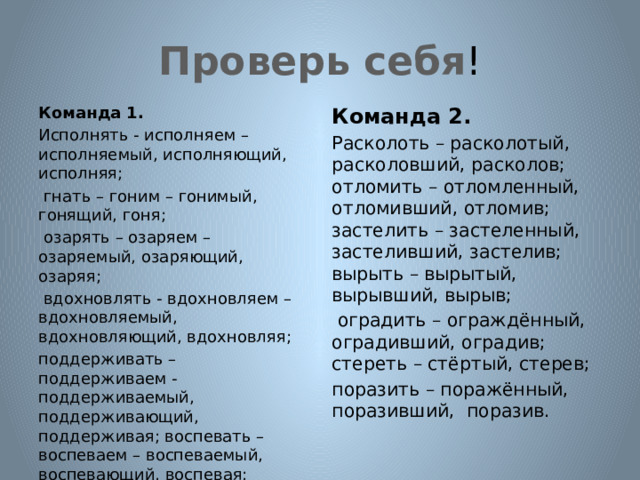 Проверь себя ! Команда 1. Команда 2. Исполнять - исполняем – исполняемый, исполняющий, исполняя; Расколоть – расколотый, расколовший, расколов; отломить – отломленный, отломивший, отломив; застелить – застеленный, застеливший, застелив; вырыть – вырытый, вырывший, вырыв;  гнать – гоним – гонимый, гонящий, гоня;  оградить – ограждённый, оградивший, оградив; стереть – стёртый, стерев;  озарять – озаряем – озаряемый, озаряющий, озаряя; поразить – поражённый, поразивший, поразив.  вдохновлять - вдохновляем – вдохновляемый, вдохновляющий, вдохновляя; поддерживать – поддерживаем -поддерживаемый, поддерживающий, поддерживая; воспевать –воспеваем – воспеваемый, воспевающий, воспевая;  окружать – окружаем – окружаемый, окружающий, окружая. 