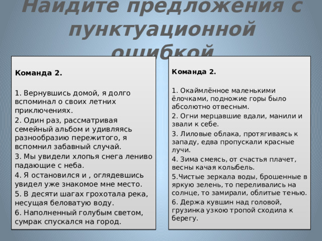 Найдите предложения с пунктуационной ошибкой     Команда 2. Команда 2. 1. Вернувшись домой, я долго вспоминал о своих летних приключениях. 1. Окаймлённое маленькими ёлочками, подножие горы было абсолютно отвесным. 2. Огни мерцавшие вдали, манили и звали к себе. 2. Один раз, рассматривая семейный альбом и удивляясь разнообразию пережитого, я вспомнил забавный случай. 3. Мы увидели хлопья снега лениво падающие с неба. 3. Лиловые облака, протягиваясь к западу, едва пропускали красные лучи. 4. Я остановился и , оглядевшись увидел уже знакомое мне место. 4. Зима смеясь, от счастья плачет, весны качая колыбель. 5.Чистые зеркала воды, брошенные в яркую зелень, то переливались на солнце, то замирали, облитые тенью. 5. В десяти шагах грохотала река, несущая беловатую воду. 6. Держа кувшин над головой, грузинка узкою тропой сходила к берегу. 6. Наполненный голубым светом, сумрак спускался на город. 