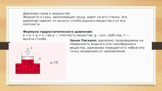 Давление газов и жидкостей Жидкости и газы, заполняющие сосуд, давят на его стенки. Это давление зависит от высоты столба данного вещества и от его плотности. Формула гидростатического давления: р = ρ × g × h, где ρ — плотность вещества, g —уск. своб пад, h — высота столба. Закон Паскаля:  давление, производимое на поверхность жидкого или газообразного вещества, одинаково передается в любую его точку независимо от направления. 
