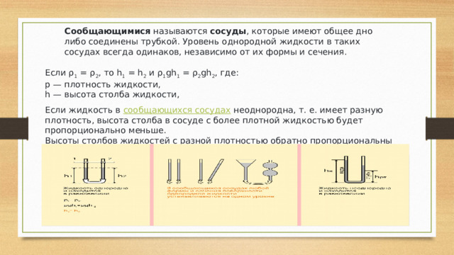 Сообщающимися  называются  сосуды , которые имеют общее дно либо соединены трубкой. Уровень однородной жидкости в таких сосудах всегда одинаков, независимо от их формы и сечения. Если ρ 1  = ρ 2 , то h 1  = h 2  и ρ 1 gh 1  = ρ 2 gh 2 , где: p — плотность жидкости, h — высота столба жидкости, Если жидкость в  сообщающихся сосудах  неоднородна, т. е. имеет разную плотность, высота столба в сосуде с более плотной жидкостью будет пропорционально меньше. Высоты столбов жидкостей с разной плотностью обратно пропорциональны плотностям. 