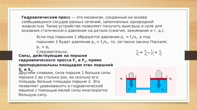 Гидравлический пресс  — это механизм, созданный на основе сообщающихся сосудов разных сечений, заполненных однородной жидкостью. Такое устройство позволяет получить выигрыш в силе для оказания статического давления на детали (сжатия, зажимания и т. д.). Если под поршнем 1 образуется давление p 1  = f 1 /s 1 , а под поршнем 2 будет давление p 2  = f 2 /s 2 , то, согласно закону Паскаля, p 1  = p 2 Следовательно, Силы, действующие на поршни гидравлического пресса F 1  и F 2 , прямо пропорциональны площадям этих поршней S 1  и S 2 . Другими словами, сила поршня 1 больше силы поршня 2 во столько раз, во сколько его площадь больше площади поршня 2. Это позволяет уравновесить в гидравлической машине с помощью малой силы многократно бóльшую силу. 