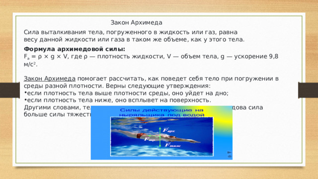 Закон Архимеда Сила выталкивания тела, погруженного в жидкость или газ, равна весу данной жидкости или газа в таком же объеме, как у этого тела. Формула архимедовой силы: F a  = ρ × g × V, где ρ — плотность жидкости, V — объем тела, g — ускорение 9,8 м/с 2 . Закон Архимеда   помогает рассчитать, как поведет себя тело при погружении в среды разной плотности. Верны следующие утверждения: если плотность тела выше плотности среды, оно уйдет на дно; если плотность тела ниже, оно всплывет на поверхность. Другими словами, тело поднимется на поверхность, если архимедова сила больше силы тяжести 