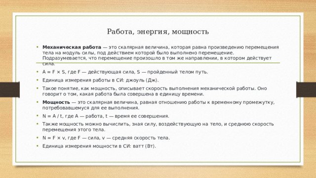 Работа, энергия, мощность Механическая работа  — это скалярная величина, которая равна произведению перемещения тела на модуль силы, под действием которой было выполнено перемещение. Подразумевается, что перемещение произошло в том же направлении, в котором действует сила. A = F × S, где F — действующая сила, S — пройденный телом путь. Единица измерения работы в СИ: джоуль (Дж). Такое понятие, как мощность, описывает скорость выполнения механической работы. Оно говорит о том, какая работа была совершена в единицу времени. Мощность  — это скалярная величина, равная отношению работы к временному промежутку, потребовавшемуся для ее выполнения. N = A / t, где A — работа, t — время ее совершения. Также мощность можно вычислить, зная силу, воздействующую на тело, и среднюю скорость перемещения этого тела. N = F × v, где F — сила, v — средняя скорость тела. Единица измерения мощности в СИ: ватт (Вт). 