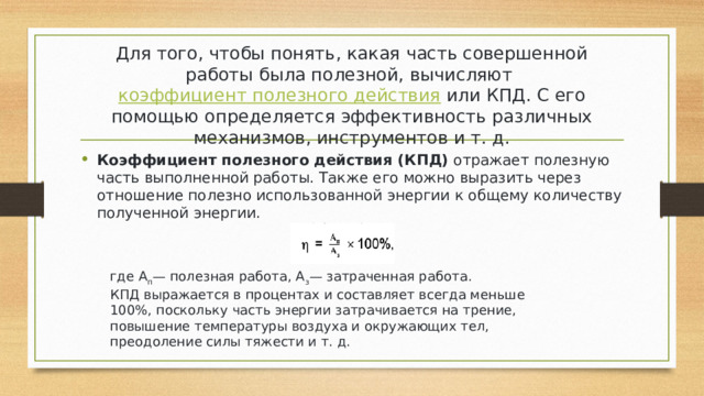Для того, чтобы понять, какая часть совершенной работы была полезной, вычисляют  коэффициент полезного действия  или КПД. С его помощью определяется эффективность различных механизмов, инструментов и т. д. Коэффициент полезного действия (КПД)  отражает полезную часть выполненной работы. Также его можно выразить через отношение полезно использованной энергии к общему количеству полученной энергии. где А п — полезная работа, А з — затраченная работа. КПД выражается в процентах и составляет всегда меньше 100%, поскольку часть энергии затрачивается на трение, повышение температуры воздуха и окружающих тел, преодоление силы тяжести и т. д. 