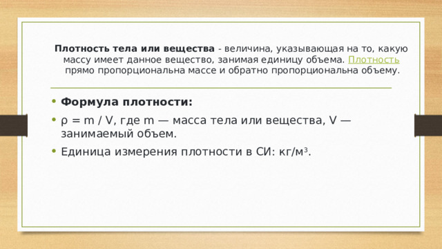 Плотность тела или вещества  - величина, указывающая на то, какую массу имеет данное вещество, занимая единицу объема.  Плотность  прямо пропорциональна массе и обратно пропорциональна объему. Формула плотности: ρ = m / V, где m — масса тела или вещества, V — занимаемый объем. Единица измерения плотности в СИ: кг/м 3 . 