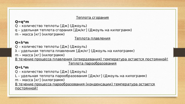 Теплота сгорания Q=q*m Q – количество теплоты [Дж] (Джоуль) q – удельная теплота сгорания [Дж/кг] (Джоуль на килограмм) m – масса [кг] (килограмм) Теплота плавления Q=λ*m Q – количество теплоты [Дж] (Джоуль) λ – удельная теплота плавления [Дж/кг] (Джоуль на килограмм) m – масса [кг] (килограмм) В течение процесса плавления (отвердевания) температура остается постоянной! Теплота парообразования Q=L*m Q – количество теплоты [Дж] (Джоуль) L – удельная теплота парообразования [Дж/кг] (Джоуль на килограмм) m – масса [кг] (килограмм) В течение процесса парообразования (конденсации) температура остается постоянной! 
