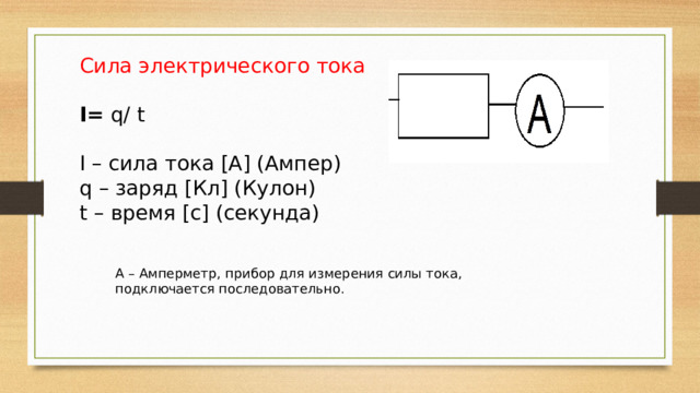 Сила электрического тока I= q/ t I – сила тока [А] (Ампер) q – заряд [Кл] (Кулон) t – время [с] (секунда) А – Амперметр, прибор для измерения силы тока, подключается последовательно. 
