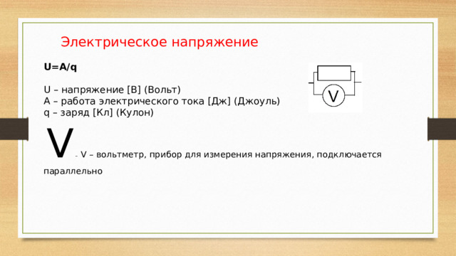  Электрическое напряжение U=А/q U – напряжение [В] (Вольт) А – работа электрического тока [Дж] (Джоуль) q – заряд [Кл] (Кулон)  V  –  V – вольтметр, прибор для измерения напряжения, подключается параллельно 