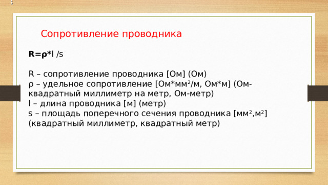  Сопротивление проводника R=ρ* l /s R – сопротивление проводника [Ом] (Ом) ρ – удельное сопротивление [Ом*мм 2 /м, Ом*м] (Ом-квадратный миллиметр на метр, Ом-метр) l – длина проводника [м] (метр) s – площадь поперечного сечения проводника [мм 2 ,м 2 ] (квадратный миллиметр, квадратный метр) 