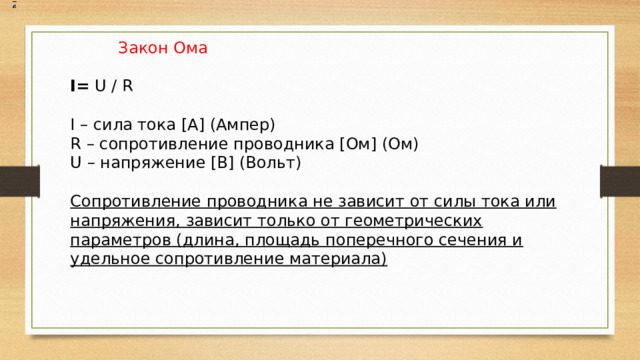   Закон Ома I= U / R  I – сила тока [А] (Ампер) R – сопротивление проводника [Ом] (Ом) U – напряжение [В] (Вольт) Сопротивление проводника не зависит от силы тока или напряжения, зависит только от геометрических параметров (длина, площадь поперечного сечения и удельное сопротивление материала) 