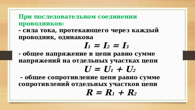 При последовательном соединении проводников: - сила тока, протекающего через каждый проводник, одинакова  I 1 = I 2 = I 3  - общее напряжение в цепи равно сумме напряжений на отдельных участках цепи  U = U 1 + U 2  - общее сопротивление цепи равно сумме сопротивлений отдельных участков цепи  R = R 1 + R 2 